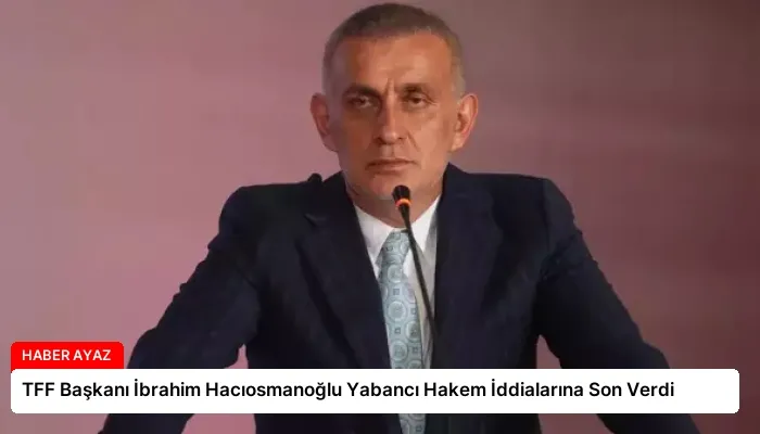TFF Başkanı İbrahim Hacıosmanoğlu Yabancı Hakem İddialarına Son Verdi