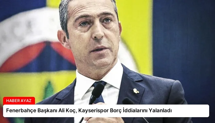 Fenerbahçe Başkanı Ali Koç, Kayserispor Borç İddialarını Yalanladı