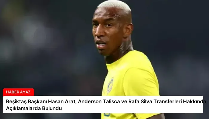 Beşiktaş Başkanı Hasan Arat, Anderson Talisca ve Rafa Silva Transferleri Hakkında Açıklamalarda Bulundu