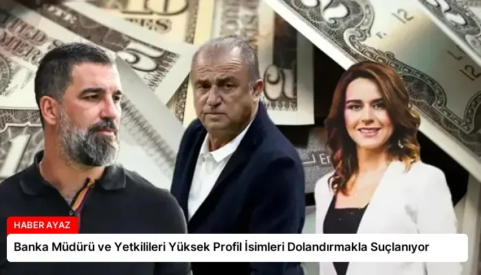 Banka Müdürü ve Yetkilileri Yüksek Profil İsimleri Dolandırmakla Suçlanıyor