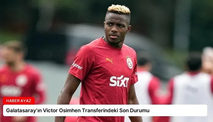 Galatasaray’ın Victor Osimhen Transferindeki Son Durumu