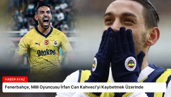 Fenerbahçe, Milli Oyuncusu İrfan Can Kahveci’yi Kaybetmek Üzerinde
