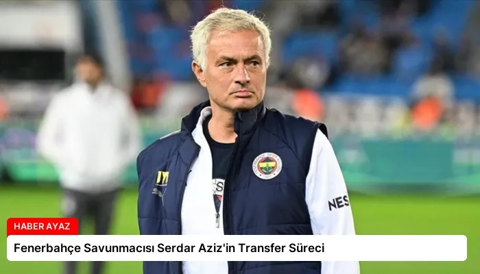 Fenerbahçe Savunmacısı Serdar Aziz’in Transfer Süreci