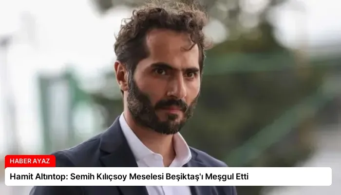 Hamit Altıntop: Semih Kılıçsoy Meselesi Beşiktaş’ı Meşgul Etti