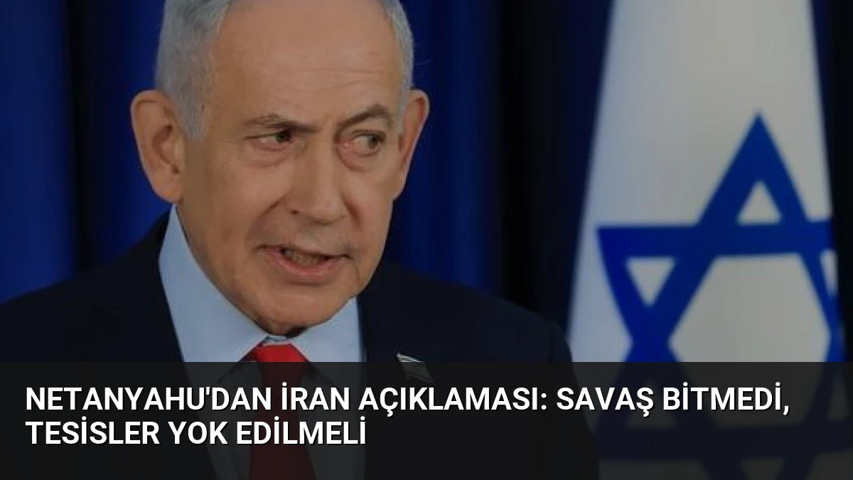 Netanyahu’dan İran Açıklaması: Savaş Bitmedi, Tesisler Yok Edilmeli