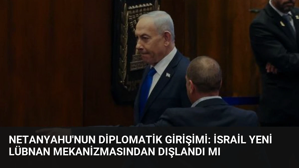 Netanyahu’nun Diplomatik Girişimi: İsrail Yeni Lübnan Mekanizmasından Dışlandı Mı